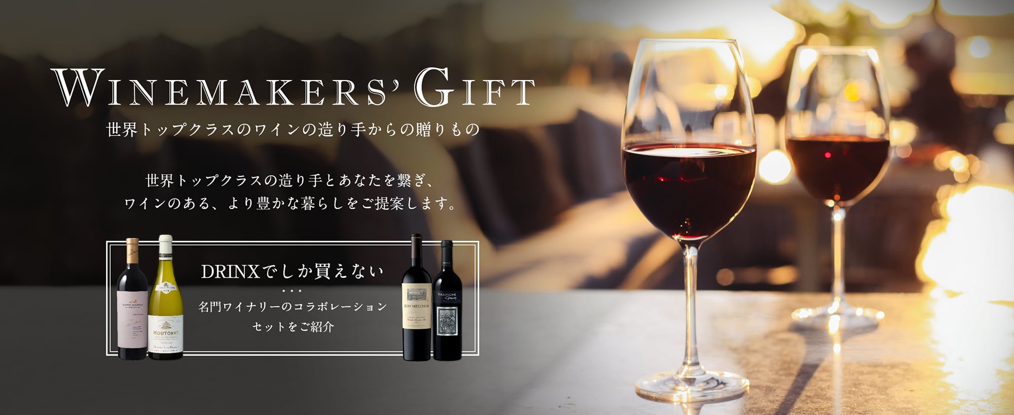 Winemakers' Gift 世界トップクラスのワインの造り手からの贈りもの 世界トップクラスの造り手とあなたを繋ぎ、ワインのある、より豊かな暮らしをご提案します。DRINXでしか買えない 名門ワイナリーのコラボレーションセットをご紹介